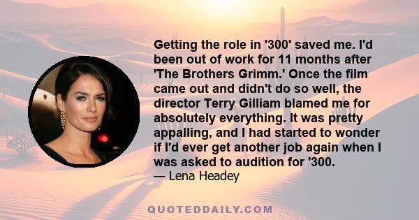 Getting the role in '300' saved me. I'd been out of work for 11 months after 'The Brothers Grimm.' Once the film came out and didn't do so well, the director Terry Gilliam blamed me for absolutely everything. It was