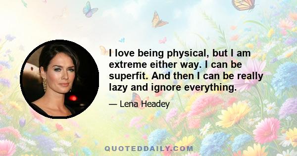 I love being physical, but I am extreme either way. I can be superfit. And then I can be really lazy and ignore everything.