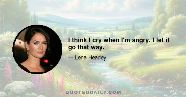 I think I cry when I'm angry. I let it go that way.