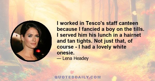 I worked in Tesco's staff canteen because I fancied a boy on the tills. I served him his lunch in a hairnet and tan tights. Not just that, of course - I had a lovely white onesie.