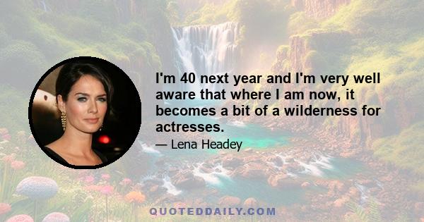 I'm 40 next year and I'm very well aware that where I am now, it becomes a bit of a wilderness for actresses.