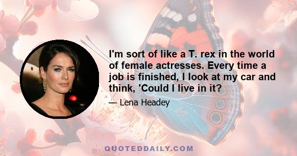 I'm sort of like a T. rex in the world of female actresses. Every time a job is finished, I look at my car and think, 'Could I live in it?