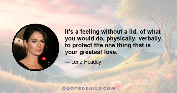 It's a feeling without a lid, of what you would do, physically, verbally, to protect the one thing that is your greatest love.