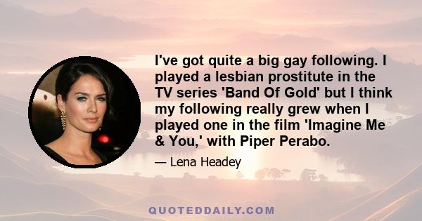 I've got quite a big gay following. I played a lesbian prostitute in the TV series 'Band Of Gold' but I think my following really grew when I played one in the film 'Imagine Me & You,' with Piper Perabo.