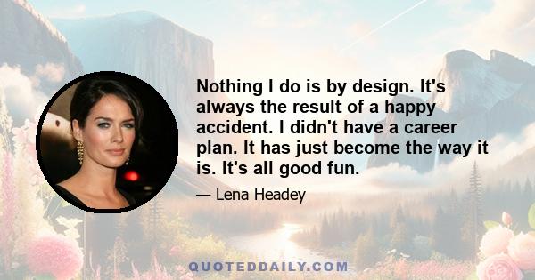 Nothing I do is by design. It's always the result of a happy accident. I didn't have a career plan. It has just become the way it is. It's all good fun.