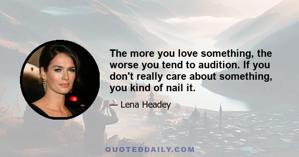 The more you love something, the worse you tend to audition. If you don't really care about something, you kind of nail it.