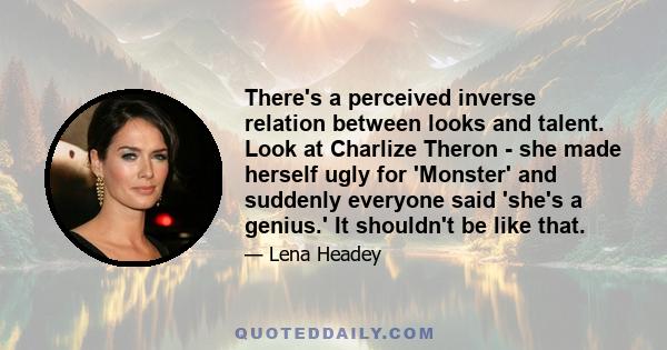 There's a perceived inverse relation between looks and talent. Look at Charlize Theron - she made herself ugly for 'Monster' and suddenly everyone said 'she's a genius.' It shouldn't be like that.