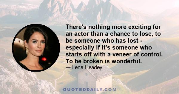 There's nothing more exciting for an actor than a chance to lose, to be someone who has lost - especially if it's someone who starts off with a veneer of control. To be broken is wonderful.