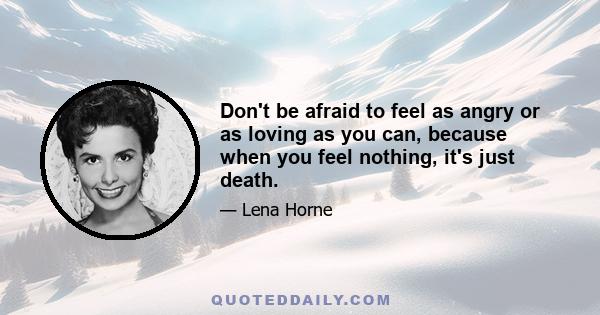 Don't be afraid to feel as angry or as loving as you can, because when you feel nothing, it's just death.