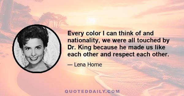 Every color I can think of and nationality, we were all touched by Dr. King because he made us like each other and respect each other.