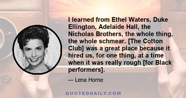 I learned from Ethel Waters, Duke Ellington, Adelaide Hall, the Nicholas Brothers, the whole thing, the whole schmear. [The Cotton Club] was a great place because it hired us, for one thing, at a time when it was really 