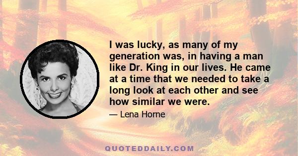 I was lucky, as many of my generation was, in having a man like Dr. King in our lives. He came at a time that we needed to take a long look at each other and see how similar we were.