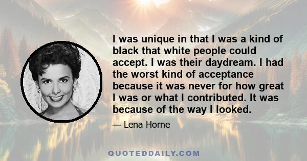 I was unique in that I was a kind of black that white people could accept. I was their daydream. I had the worst kind of acceptance because it was never for how great I was or what I contributed. It was because of the