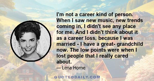 I'm not a career kind of person. When I saw new music, new trends coming in, I didn't see any place for me. And I didn't think about it as a career loss, because I was married - I have a great- grandchild now. The low