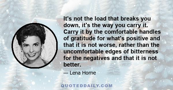 It's not the load that breaks you down, it's the way you carry it. Carry it by the comfortable handles of gratitude for what's positive and that it is not worse, rather than the uncomfortable edges of bitterness for the 