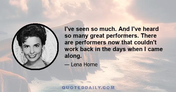 I've seen so much. And I've heard so many great performers. There are performers now that couldn't work back in the days when I came along.