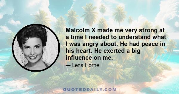 Malcolm X made me very strong at a time I needed to understand what I was angry about. He had peace in his heart. He exerted a big influence on me.