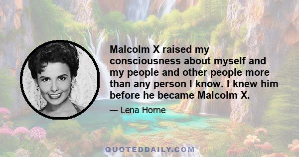 Malcolm X raised my consciousness about myself and my people and other people more than any person I know. I knew him before he became Malcolm X.