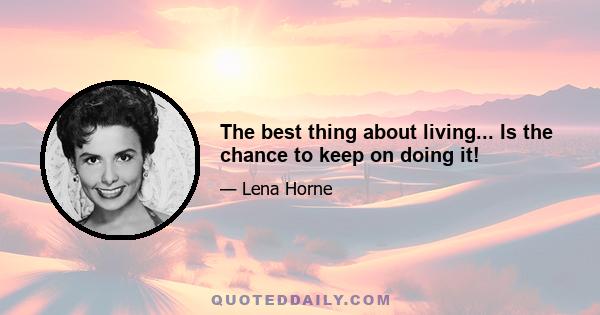 The best thing about living... Is the chance to keep on doing it!