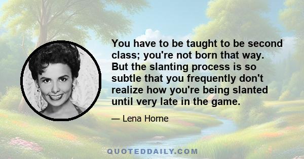 You have to be taught to be second class; you're not born that way. But the slanting process is so subtle that you frequently don't realize how you're being slanted until very late in the game.