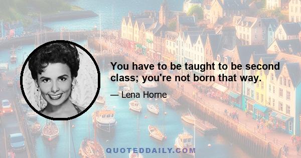 You have to be taught to be second class; you're not born that way.