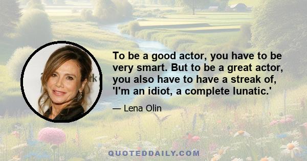 To be a good actor, you have to be very smart. But to be a great actor, you also have to have a streak of, 'I'm an idiot, a complete lunatic.'