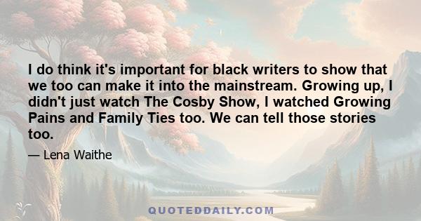 I do think it's important for black writers to show that we too can make it into the mainstream. Growing up, I didn't just watch The Cosby Show, I watched Growing Pains and Family Ties too. We can tell those stories too.