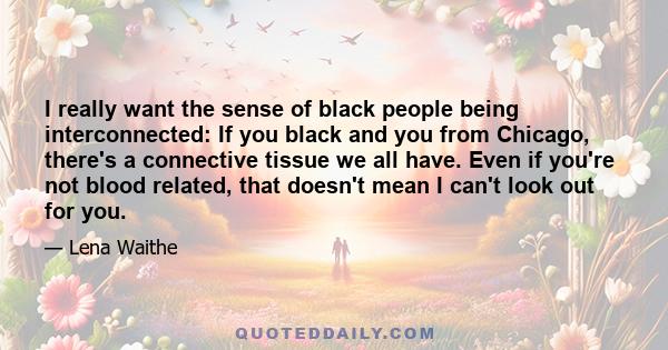 I really want the sense of black people being interconnected: If you black and you from Chicago, there's a connective tissue we all have. Even if you're not blood related, that doesn't mean I can't look out for you.