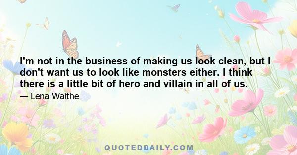 I'm not in the business of making us look clean, but I don't want us to look like monsters either. I think there is a little bit of hero and villain in all of us.