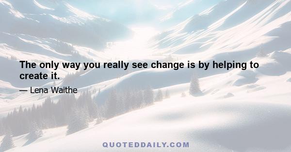 The only way you really see change is by helping to create it.