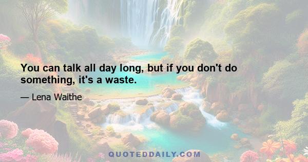 You can talk all day long, but if you don't do something, it's a waste.