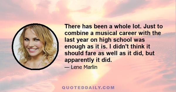 There has been a whole lot. Just to combine a musical career with the last year on high school was enough as it is. I didn't think it should fare as well as it did, but apparently it did.