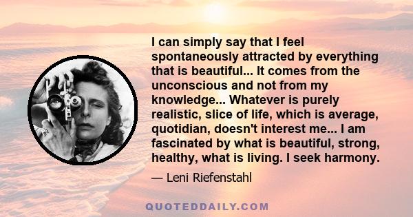 I can simply say that I feel spontaneously attracted by everything that is beautiful... It comes from the unconscious and not from my knowledge... Whatever is purely realistic, slice of life, which is average,