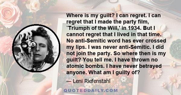 Where is my guilt? I can regret. I can regret that I made the party film, `Triumph of the Will,' in 1934. But I cannot regret that I lived in that time. No anti-Semitic word has ever crossed my lips. I was never