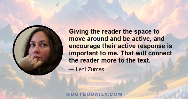 Giving the reader the space to move around and be active, and encourage their active response is important to me. That will connect the reader more to the text.