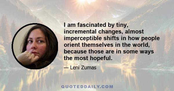 I am fascinated by tiny, incremental changes, almost imperceptible shifts in how people orient themselves in the world, because those are in some ways the most hopeful.