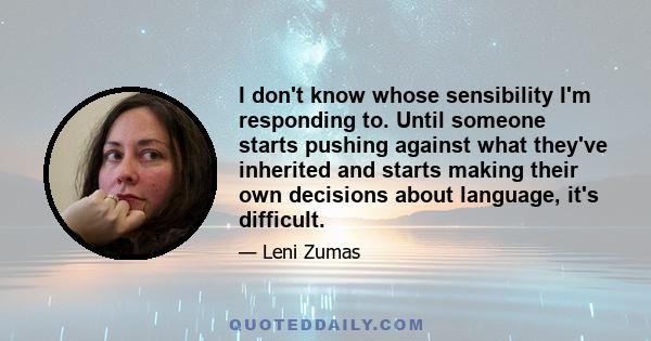 I don't know whose sensibility I'm responding to. Until someone starts pushing against what they've inherited and starts making their own decisions about language, it's difficult.