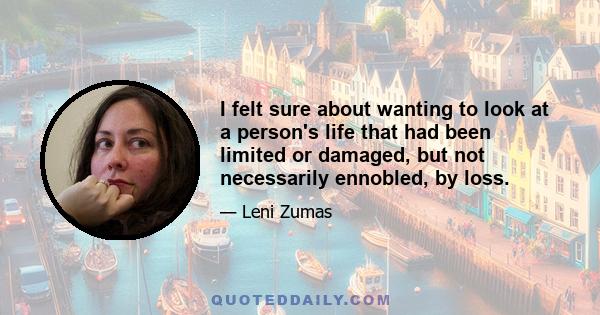 I felt sure about wanting to look at a person's life that had been limited or damaged, but not necessarily ennobled, by loss.