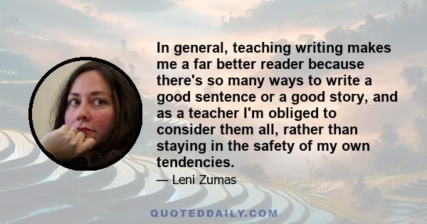 In general, teaching writing makes me a far better reader because there's so many ways to write a good sentence or a good story, and as a teacher I'm obliged to consider them all, rather than staying in the safety of my 