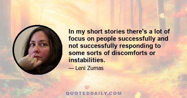 In my short stories there's a lot of focus on people successfully and not successfully responding to some sorts of discomforts or instabilities.