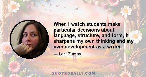 When I watch students make particular decisions about language, structure, and form, it sharpens my own thinking and my own development as a writer.