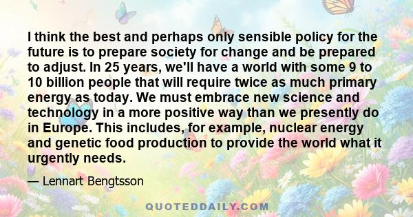 I think the best and perhaps only sensible policy for the future is to prepare society for change and be prepared to adjust. In 25 years, we'll have a world with some 9 to 10 billion people that will require twice as