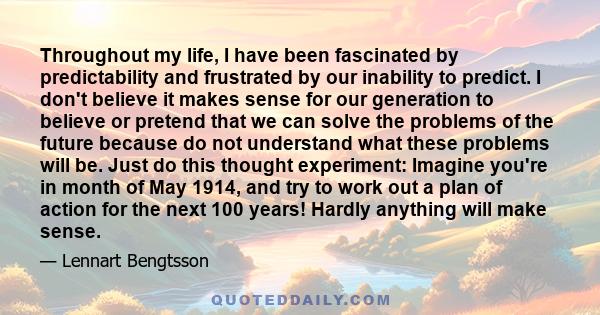 Throughout my life, I have been fascinated by predictability and frustrated by our inability to predict. I don't believe it makes sense for our generation to believe or pretend that we can solve the problems of the