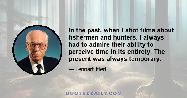 In the past, when I shot films about fishermen and hunters, I always had to admire their ability to perceive time in its entirety. The present was always temporary.