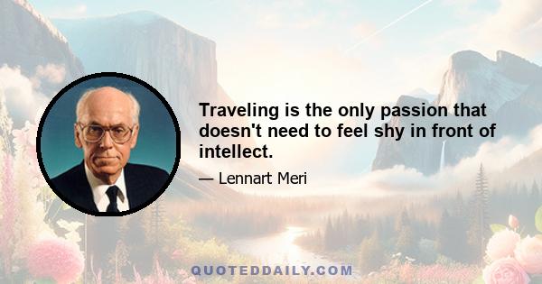 Traveling is the only passion that doesn't need to feel shy in front of intellect.