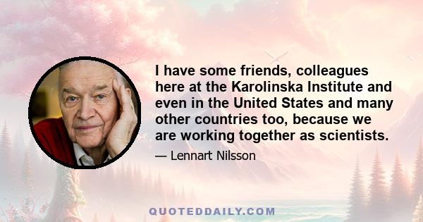 I have some friends, colleagues here at the Karolinska Institute and even in the United States and many other countries too, because we are working together as scientists.