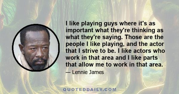 I like playing guys where it's as important what they're thinking as what they're saying. Those are the people I like playing, and the actor that I strive to be. I like actors who work in that area and I like parts that 