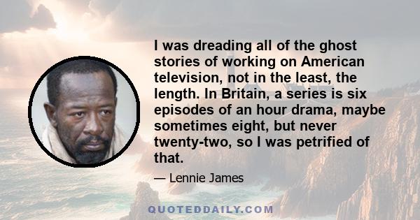 I was dreading all of the ghost stories of working on American television, not in the least, the length. In Britain, a series is six episodes of an hour drama, maybe sometimes eight, but never twenty-two, so I was