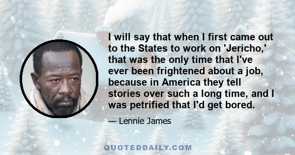 I will say that when I first came out to the States to work on 'Jericho,' that was the only time that I've ever been frightened about a job, because in America they tell stories over such a long time, and I was