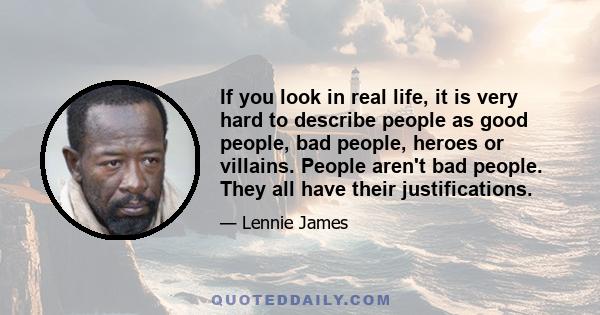 If you look in real life, it is very hard to describe people as good people, bad people, heroes or villains. People aren't bad people. They all have their justifications.